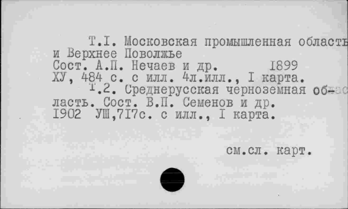 ﻿T.I. Московская промышленная обласо и Верхнее Поволжье Сост. А.П. Нечаев и др. 1899 ХУ, 484 с. с илл. 4л.илл., I карта.
1’.2. Среднерусская черноземная об-' ласть. Сост. В.П. Семенов и др. 1902 УШ,717с. с илл., I карта.
см.сл. карт.